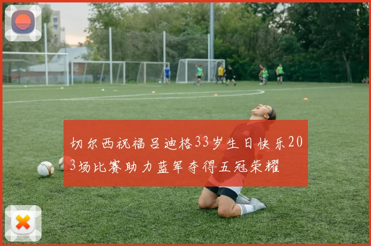 切尔西祝福吕迪格33岁生日快乐203场比赛助力蓝军夺得五冠荣耀