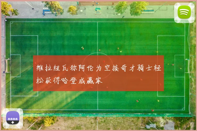 维拉纽瓦称阿伦为空接奇才骑士轻松获得哈登成赢家