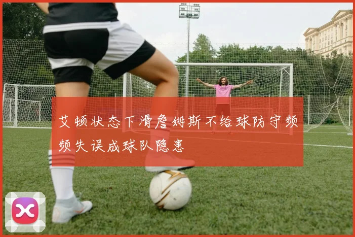 艾顿状态下滑詹姆斯不给球防守频频失误成球队隐患