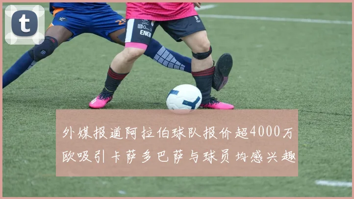外媒报道阿拉伯球队报价超4000万欧吸引卡萨多巴萨与球员均感兴趣