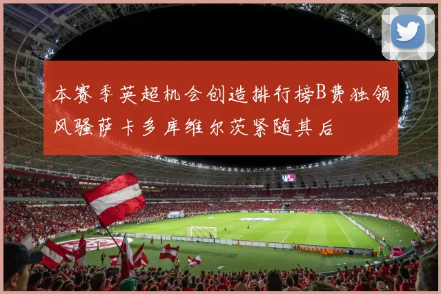 本赛季英超机会创造排行榜B费独领风骚萨卡多库维尔茨紧随其后