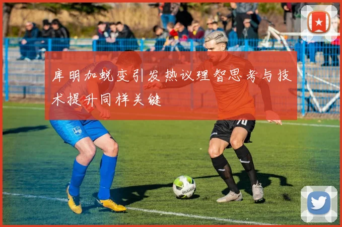 库明加蜕变引发热议理智思考与技术提升同样关键