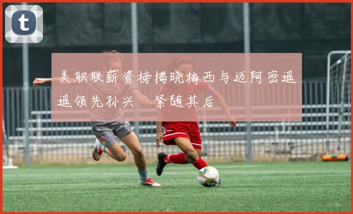 美职联薪资榜揭晓梅西与迈阿密遥遥领先孙兴慜紧随其后