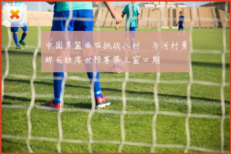 中国男篮面临挑战八村塁与河村勇辉或缺席世预赛第三窗口期