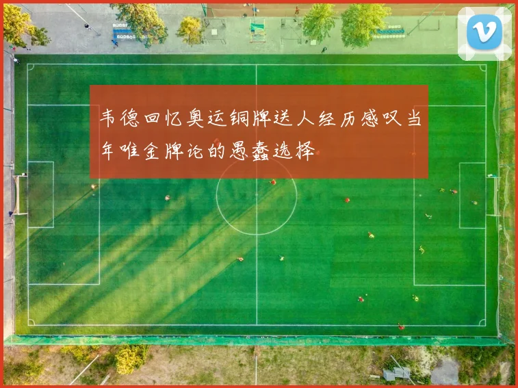 韦德回忆奥运铜牌送人经历感叹当年唯金牌论的愚蠢选择