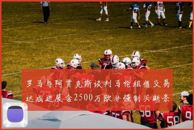 罗马与阿贾克斯谈判马伦租借交易达成进展含2500万欧非强制买断条款