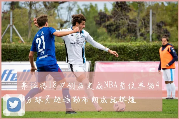 弗拉格18岁创历史成NBA首位单场40分球员超越勒布朗成就辉煌