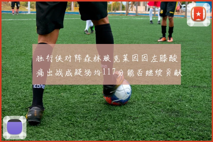 独行侠对阵森林狼克莱因因左膝酸痛出战成疑场均117分能否继续贡献