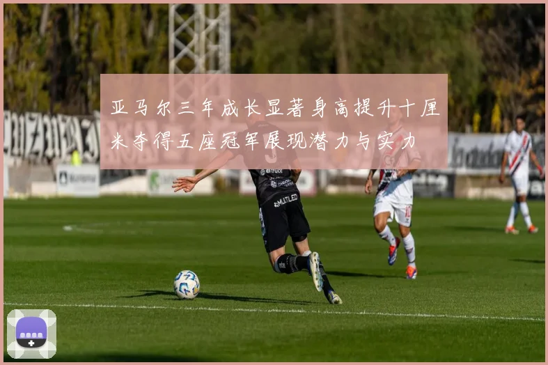 亚马尔三年成长显著身高提升十厘米夺得五座冠军展现潜力与实力