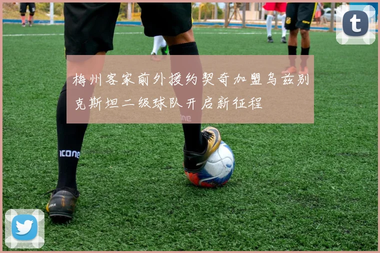 梅州客家前外援约契奇加盟乌兹别克斯坦二级球队开启新征程
