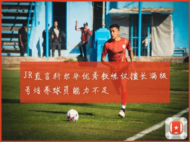 JR直言科尔非优秀教练仅擅长满级号培养球员能力不足