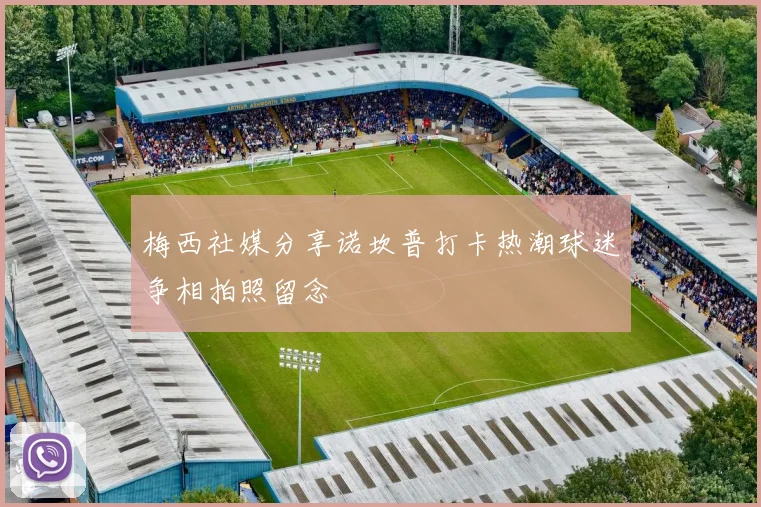 梅西社媒分享诺坎普打卡热潮球迷争相拍照留念