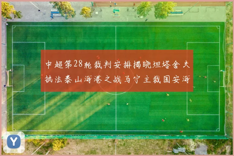 中超第28轮裁判安排揭晓坦塔舍夫执法泰山海港之战马宁主裁国安海牛对决