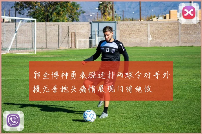 郭全博神勇表现连扑两球令对手外援无奈抱头痛惜展现门将绝技