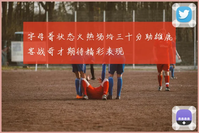字母哥状态火热场均三十分助雄鹿客战奇才期待精彩表现