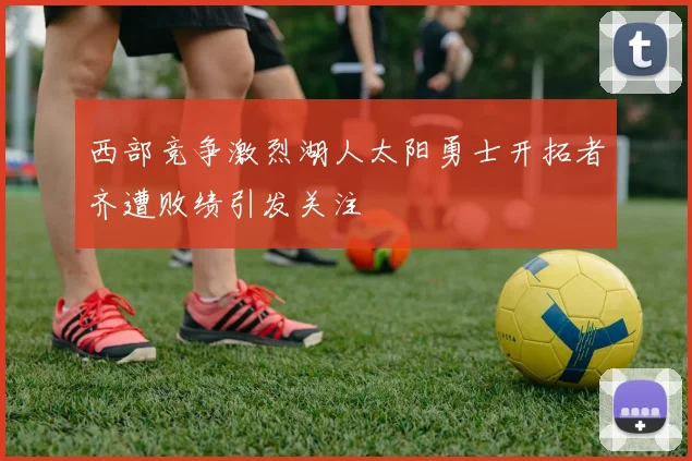 西部竞争激烈湖人太阳勇士开拓者齐遭败绩引发关注