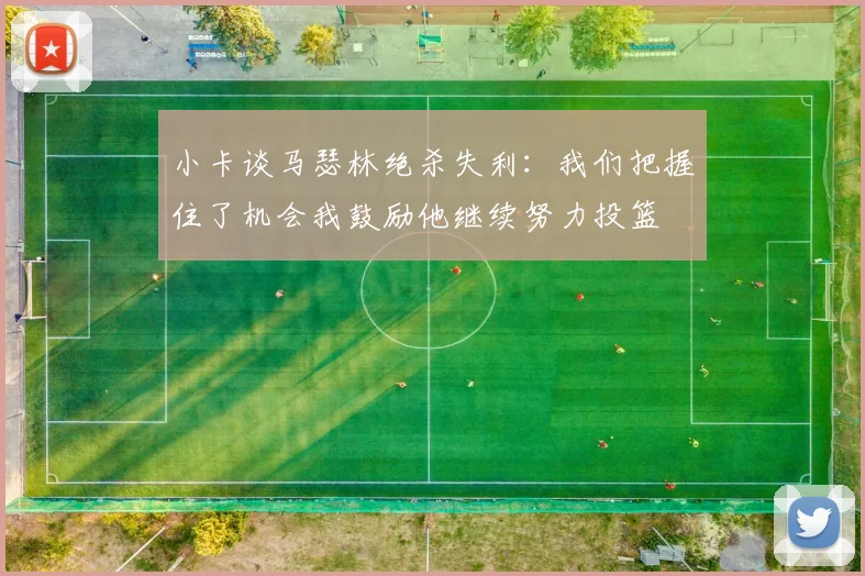 小卡谈马瑟林绝杀失利：我们把握住了机会我鼓励他继续努力投篮