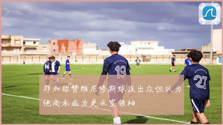 邓加称赞维尼修斯球技出众但认为他尚未成为更衣室领袖