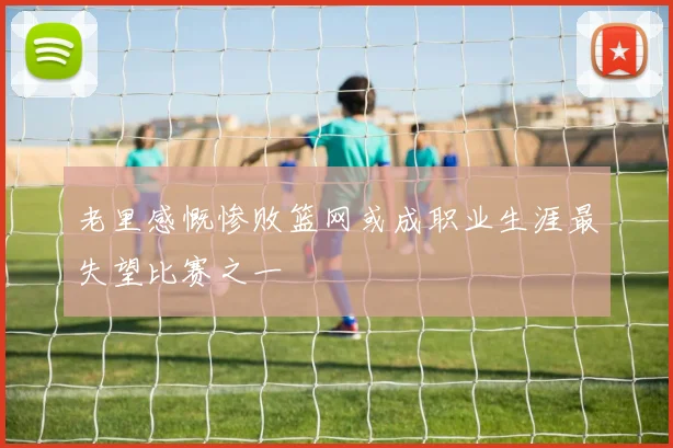 老里感慨惨败篮网或成职业生涯最失望比赛之一