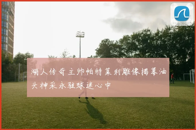 湖人传奇主帅帕特莱利雕像揭幕油头神采永驻球迷心中