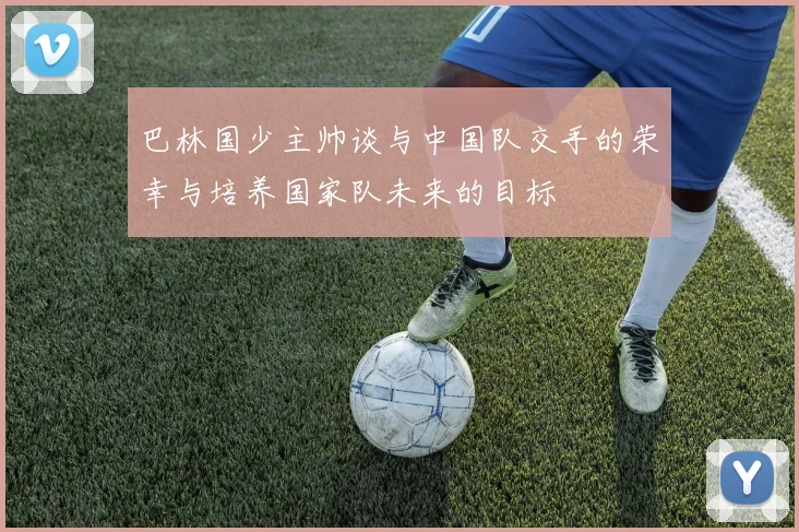 巴林国少主帅谈与中国队交手的荣幸与培养国家队未来的目标