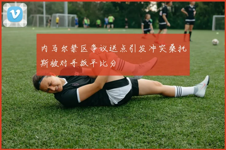 内马尔禁区争议送点引发冲突桑托斯被对手扳平比分