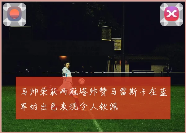 马帅荣获两冠塔帅赞马雷斯卡在蓝军的出色表现令人钦佩