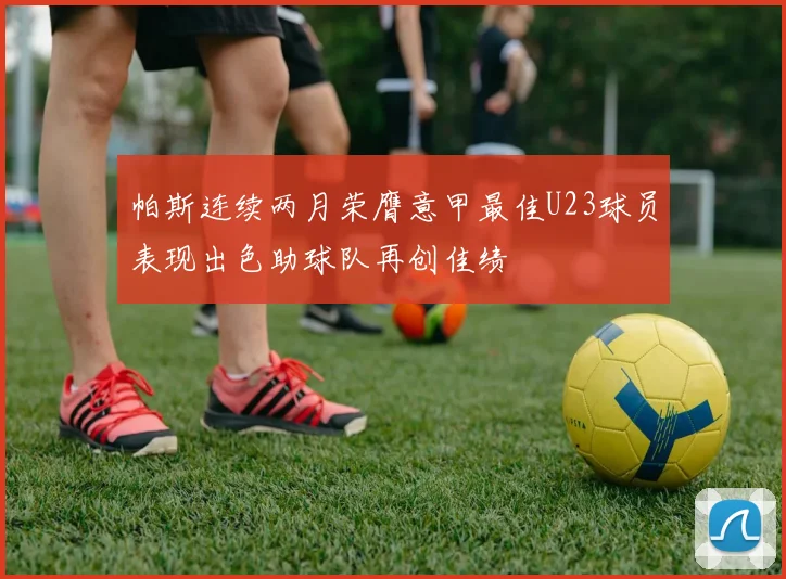 帕斯连续两月荣膺意甲最佳U23球员表现出色助球队再创佳绩