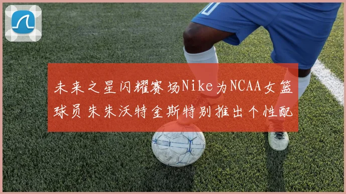 未来之星闪耀赛场Nike为NCAA女篮球员朱朱沃特金斯特别推出个性配色球鞋
