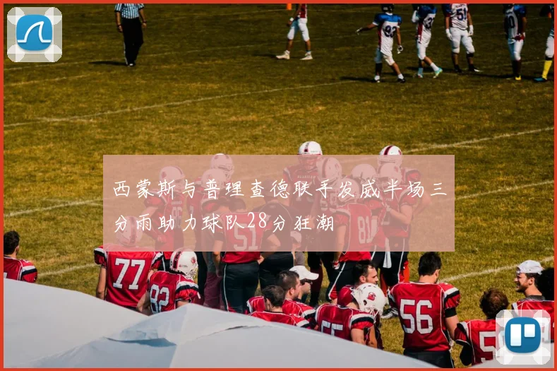 西蒙斯与普理查德联手发威半场三分雨助力球队28分狂潮