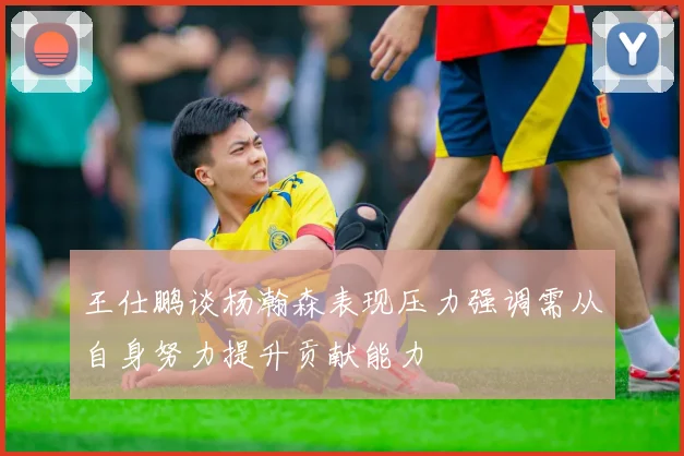 王仕鹏谈杨瀚森表现压力强调需从自身努力提升贡献能力