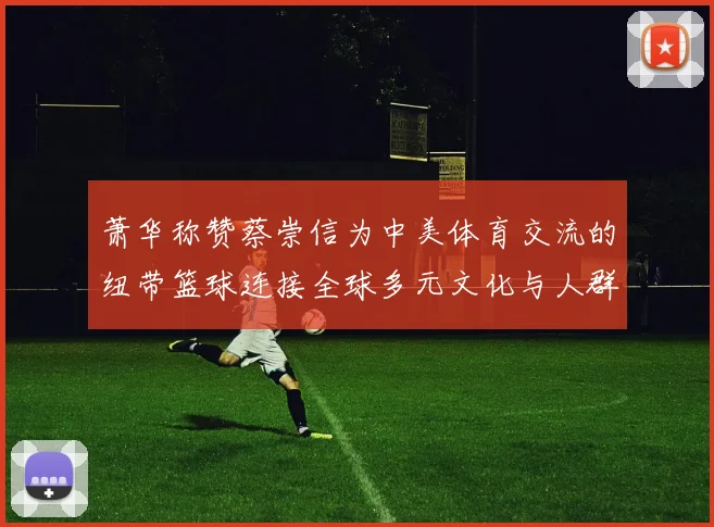 萧华称赞蔡崇信为中美体育交流的纽带篮球连接全球多元文化与人群