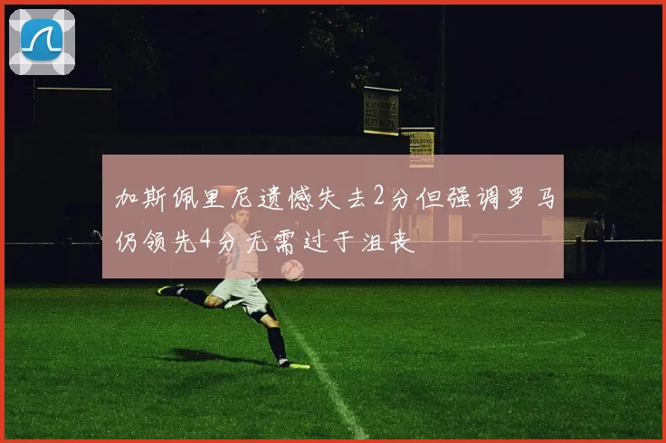 加斯佩里尼遗憾失去2分但强调罗马仍领先4分无需过于沮丧
