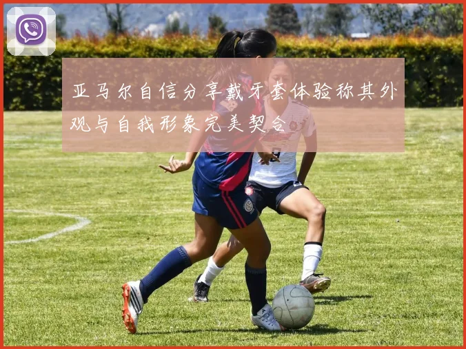 亚马尔自信分享戴牙套体验称其外观与自我形象完美契合
