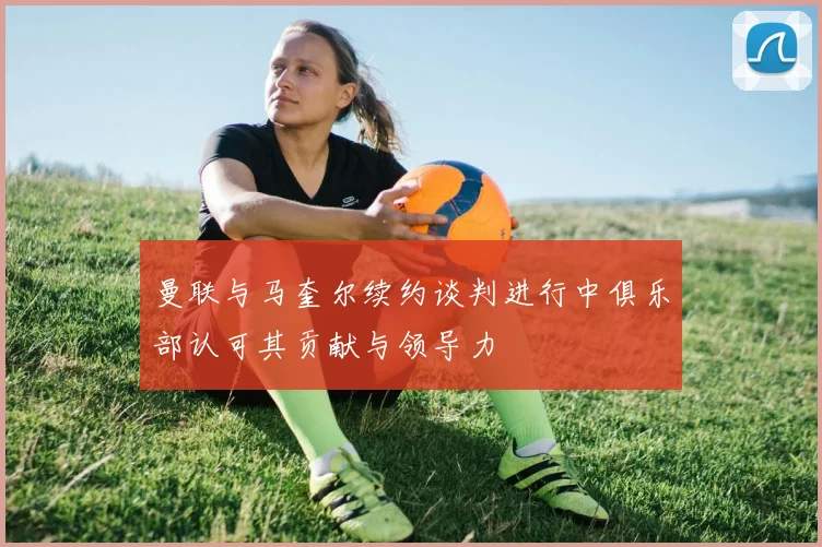 曼联与马奎尔续约谈判进行中俱乐部认可其贡献与领导力