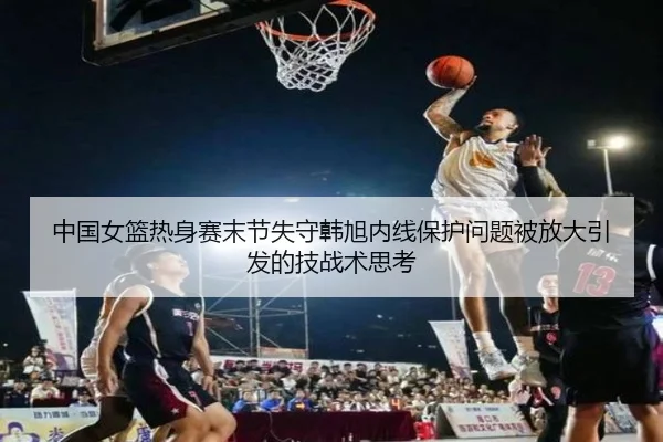 中国女篮热身赛末节失守韩旭内线保护问题被放大引发的技战术思考
